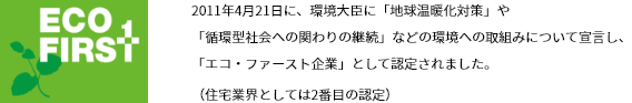 2011年4月21日に、環境大臣に「地球温暖化対策」や「循環型社会への関わりの継続」などの環境への取組みについて宣言し、「エコ・ファースト企業」として認定されました。（住宅業界としては2番目の認定）